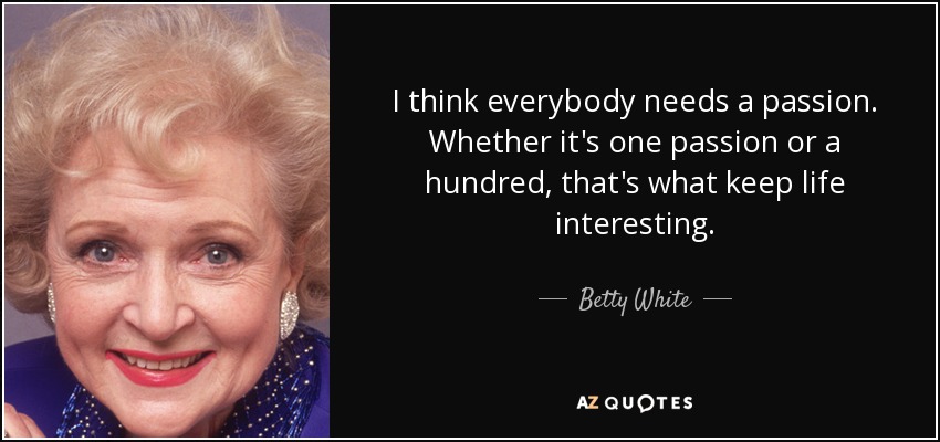 I think everybody needs a passion. Whether it's one passion or a hundred, that's what keep life interesting. - Betty White