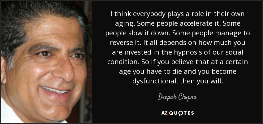 I think everybody plays a role in their own aging. Some people accelerate it. Some people slow it down. Some people manage to reverse it. It all depends on how much you are invested in the hypnosis of our social condition. So if you believe that at a certain age you have to die and you become dysfunctional, then you will. - Deepak Chopra