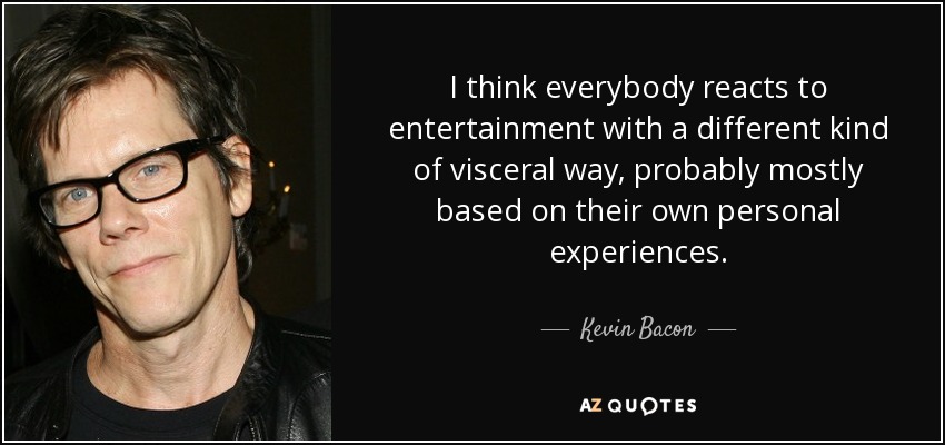 I think everybody reacts to entertainment with a different kind of visceral way, probably mostly based on their own personal experiences. - Kevin Bacon