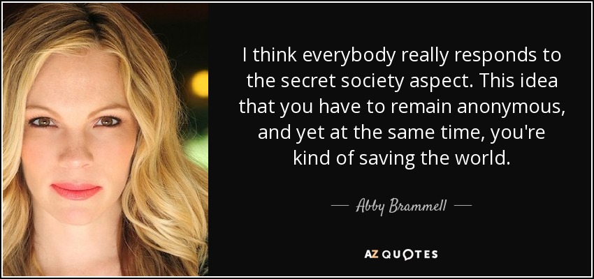 I think everybody really responds to the secret society aspect. This idea that you have to remain anonymous, and yet at the same time, you're kind of saving the world. - Abby Brammell