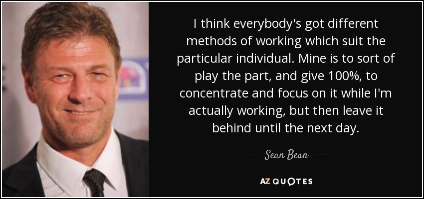 I think everybody's got different methods of working which suit the particular individual. Mine is to sort of play the part, and give 100%, to concentrate and focus on it while I'm actually working, but then leave it behind until the next day. - Sean Bean