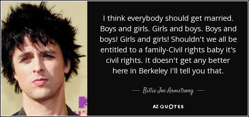 I think everybody should get married. Boys and girls. Girls and boys. Boys and boys! Girls and girls! Shouldn't we all be entitled to a family-Civil rights baby it's civil rights. It doesn't get any better here in Berkeley I'll tell you that. - Billie Joe Armstrong