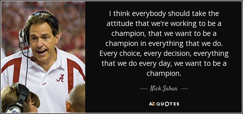I think everybody should take the attitude that we're working to be a champion, that we want to be a champion in everything that we do. Every choice, every decision, everything that we do every day, we want to be a champion. - Nick Saban