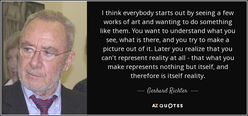 I think everybody starts out by seeing a few works of art and wanting to do something like them. You want to understand what you see, what is there, and you try to make a picture out of it. Later you realize that you can't represent reality at all - that what you make represents nothing but itself, and therefore is itself reality. - Gerhard Richter