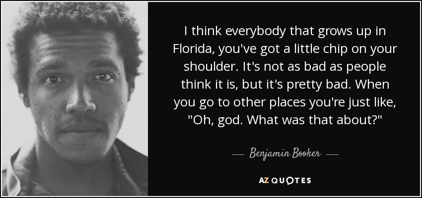 I think everybody that grows up in Florida, you've got a little chip on your shoulder. It's not as bad as people think it is, but it's pretty bad. When you go to other places you're just like, 