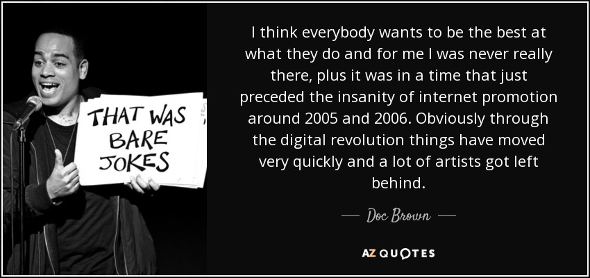 I think everybody wants to be the best at what they do and for me I was never really there, plus it was in a time that just preceded the insanity of internet promotion around 2005 and 2006. Obviously through the digital revolution things have moved very quickly and a lot of artists got left behind. - Doc Brown