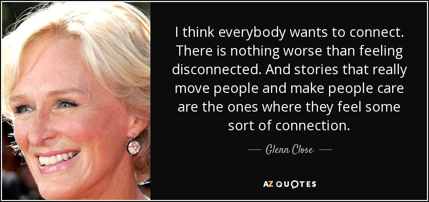 I think everybody wants to connect. There is nothing worse than feeling disconnected. And stories that really move people and make people care are the ones where they feel some sort of connection. - Glenn Close
