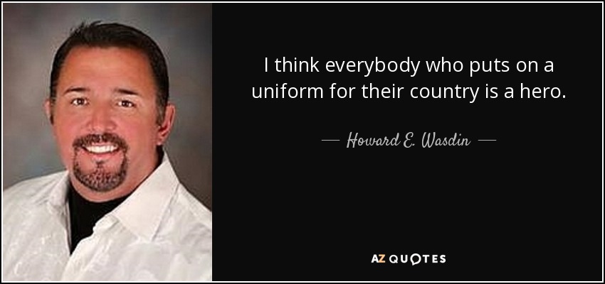 I think everybody who puts on a uniform for their country is a hero. - Howard E. Wasdin