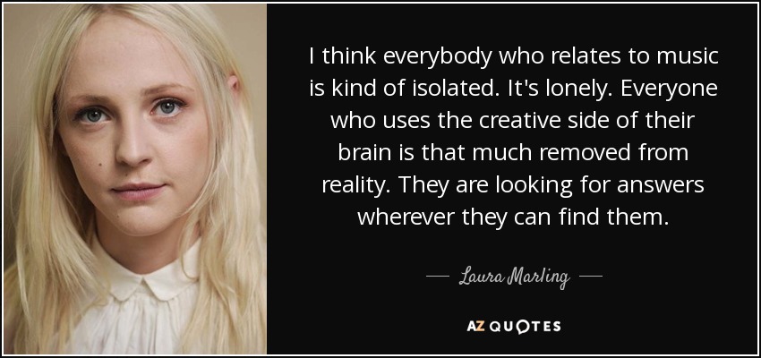 I think everybody who relates to music is kind of isolated. It's lonely. Everyone who uses the creative side of their brain is that much removed from reality. They are looking for answers wherever they can find them. - Laura Marling