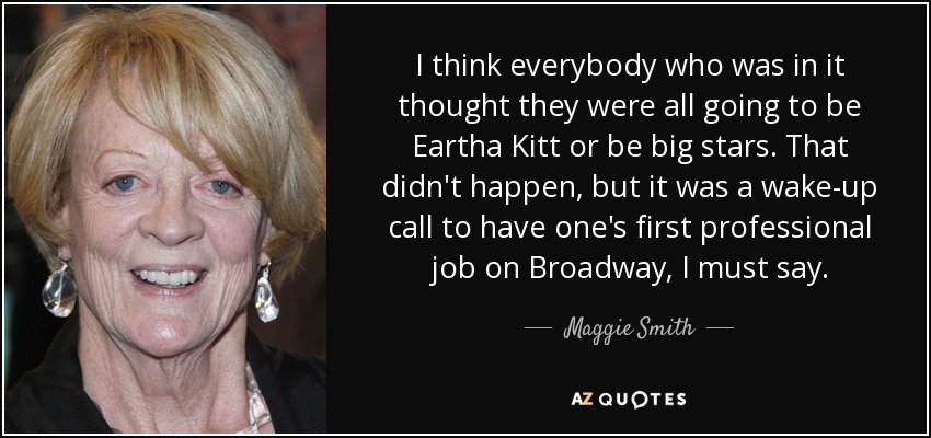 I think everybody who was in it thought they were all going to be Eartha Kitt or be big stars. That didn't happen, but it was a wake-up call to have one's first professional job on Broadway, I must say. - Maggie Smith