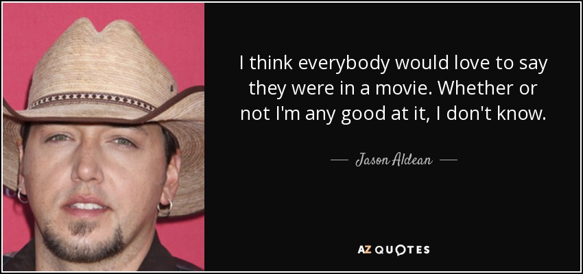 I think everybody would love to say they were in a movie. Whether or not I'm any good at it, I don't know. - Jason Aldean