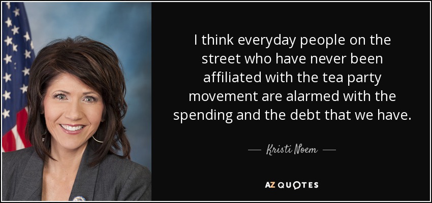I think everyday people on the street who have never been affiliated with the tea party movement are alarmed with the spending and the debt that we have. - Kristi Noem