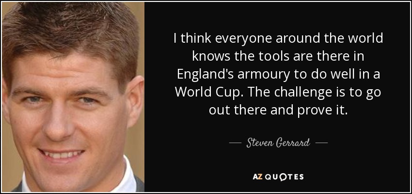 I think everyone around the world knows the tools are there in England's armoury to do well in a World Cup. The challenge is to go out there and prove it. - Steven Gerrard
