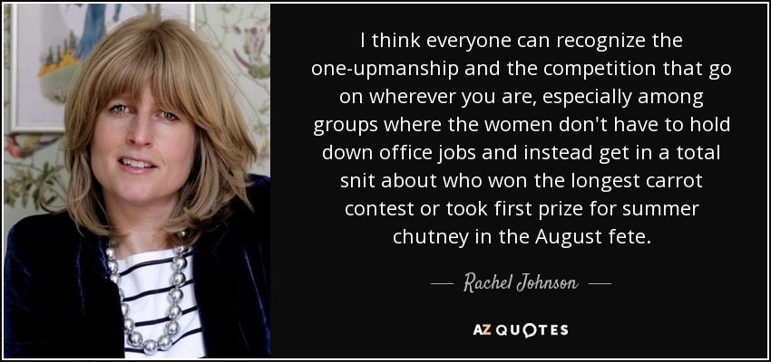 I think everyone can recognize the one-upmanship and the competition that go on wherever you are, especially among groups where the women don't have to hold down office jobs and instead get in a total snit about who won the longest carrot contest or took first prize for summer chutney in the August fete. - Rachel Johnson