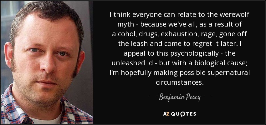 I think everyone can relate to the werewolf myth - because we've all, as a result of alcohol, drugs, exhaustion, rage, gone off the leash and come to regret it later. I appeal to this psychologically - the unleashed id - but with a biological cause; I'm hopefully making possible supernatural circumstances. - Benjamin Percy