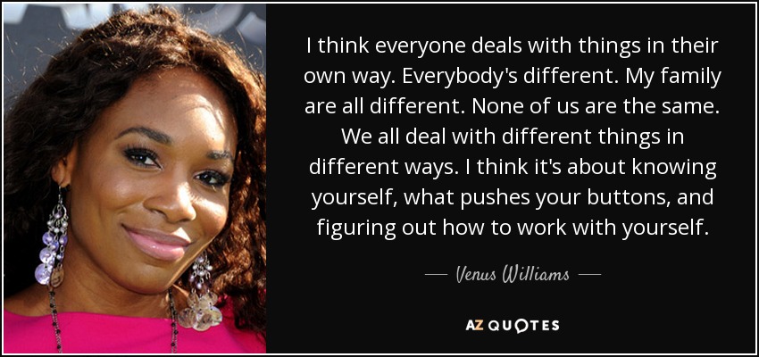 I think everyone deals with things in their own way. Everybody's different. My family are all different. None of us are the same. We all deal with different things in different ways. I think it's about knowing yourself, what pushes your buttons, and figuring out how to work with yourself. - Venus Williams