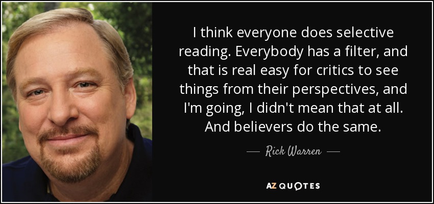I think everyone does selective reading. Everybody has a filter, and that is real easy for critics to see things from their perspectives, and I'm going, I didn't mean that at all. And believers do the same. - Rick Warren