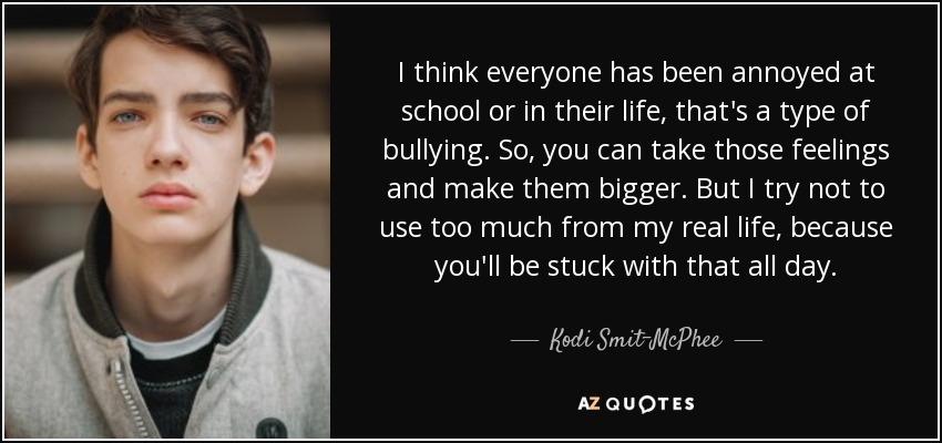 I think everyone has been annoyed at school or in their life, that's a type of bullying. So, you can take those feelings and make them bigger. But I try not to use too much from my real life, because you'll be stuck with that all day. - Kodi Smit-McPhee