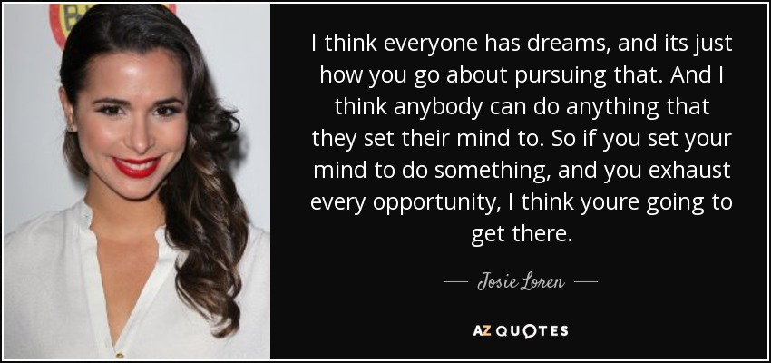 I think everyone has dreams, and its just how you go about pursuing that. And I think anybody can do anything that they set their mind to. So if you set your mind to do something, and you exhaust every opportunity, I think youre going to get there. - Josie Loren