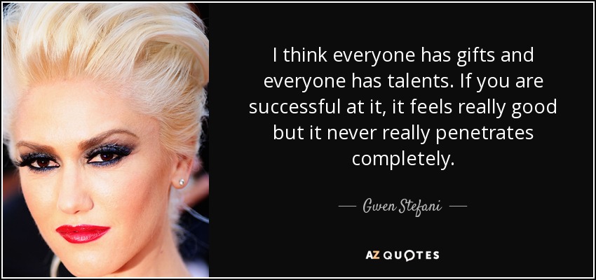 I think everyone has gifts and everyone has talents. If you are successful at it, it feels really good but it never really penetrates completely. - Gwen Stefani