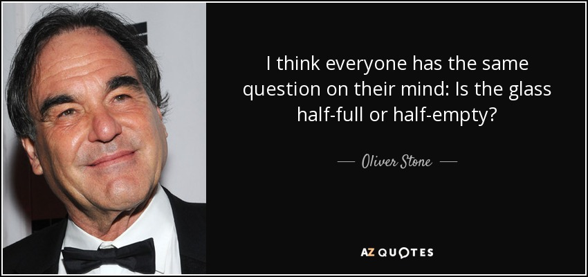 I think everyone has the same question on their mind: Is the glass half-full or half-empty? - Oliver Stone