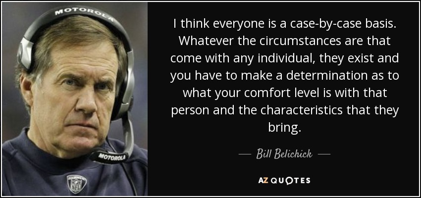I think everyone is a case-by-case basis. Whatever the circumstances are that come with any individual, they exist and you have to make a determination as to what your comfort level is with that person and the characteristics that they bring. - Bill Belichick