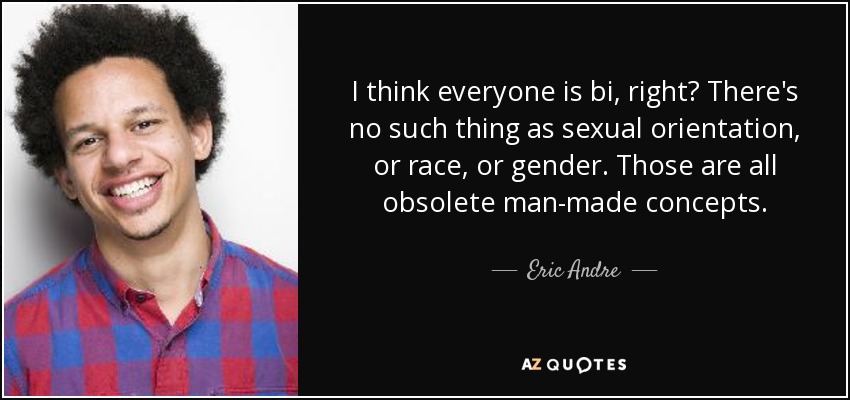 I think everyone is bi, right? There's no such thing as sexual orientation, or race, or gender. Those are all obsolete man-made concepts. - Eric Andre