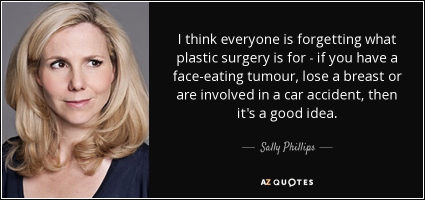 I think everyone is forgetting what plastic surgery is for - if you have a face-eating tumour, lose a breast or are involved in a car accident, then it's a good idea. - Sally Phillips