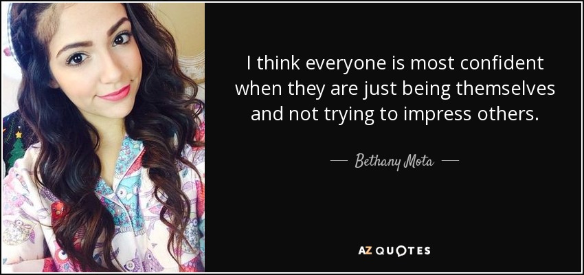 I think everyone is most confident when they are just being themselves and not trying to impress others. - Bethany Mota