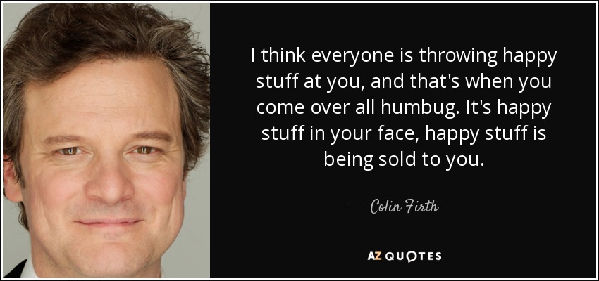 I think everyone is throwing happy stuff at you, and that's when you come over all humbug. It's happy stuff in your face, happy stuff is being sold to you. - Colin Firth