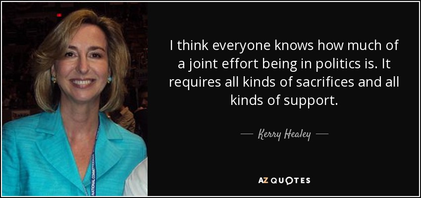 I think everyone knows how much of a joint effort being in politics is. It requires all kinds of sacrifices and all kinds of support. - Kerry Healey