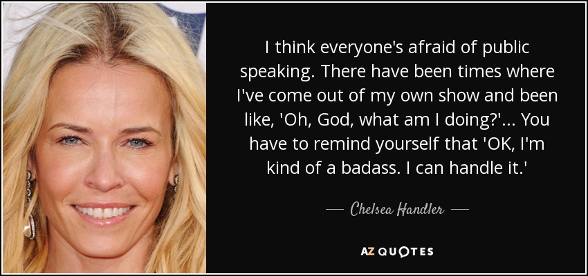 I think everyone's afraid of public speaking. There have been times where I've come out of my own show and been like, 'Oh, God, what am I doing?' . . . You have to remind yourself that 'OK, I'm kind of a badass. I can handle it.' - Chelsea Handler