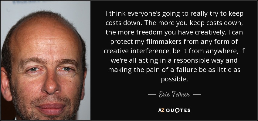 I think everyone's going to really try to keep costs down. The more you keep costs down, the more freedom you have creatively. I can protect my filmmakers from any form of creative interference, be it from anywhere, if we're all acting in a responsible way and making the pain of a failure be as little as possible. - Eric Fellner