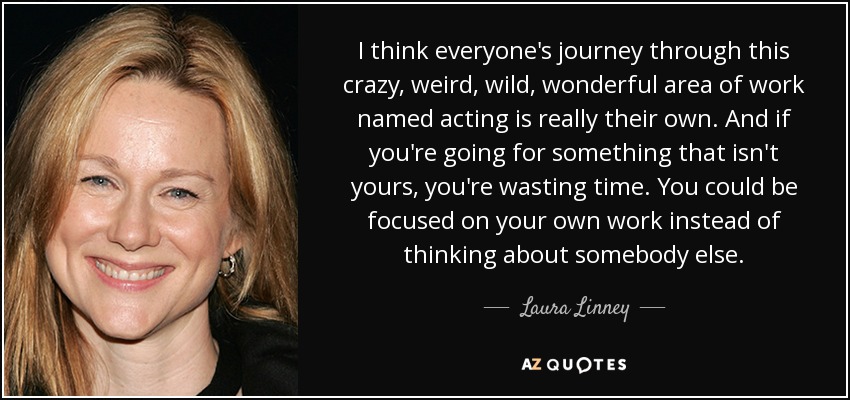 I think everyone's journey through this crazy, weird, wild, wonderful area of work named acting is really their own. And if you're going for something that isn't yours, you're wasting time. You could be focused on your own work instead of thinking about somebody else. - Laura Linney