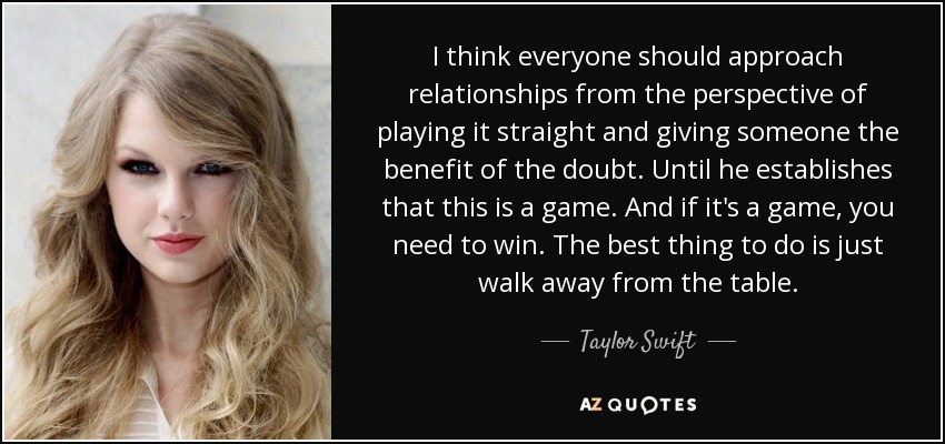 I think everyone should approach relationships from the perspective of playing it straight and giving someone the benefit of the doubt. Until he establishes that this is a game. And if it's a game, you need to win. The best thing to do is just walk away from the table. - Taylor Swift
