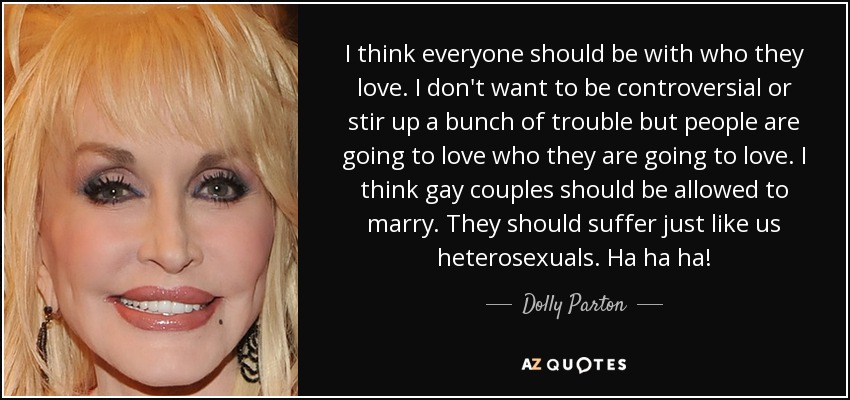 I think everyone should be with who they love. I don't want to be controversial or stir up a bunch of trouble but people are going to love who they are going to love. I think gay couples should be allowed to marry. They should suffer just like us heterosexuals. Ha ha ha! - Dolly Parton