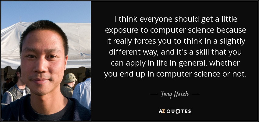 I think everyone should get a little exposure to computer science because it really forces you to think in a slightly different way, and it's a skill that you can apply in life in general, whether you end up in computer science or not. - Tony Hsieh