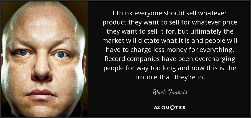 I think everyone should sell whatever product they want to sell for whatever price they want to sell it for, but ultimately the market will dictate what it is and people will have to charge less money for everything. Record companies have been overcharging people for way too long and now this is the trouble that they're in. - Black Francis