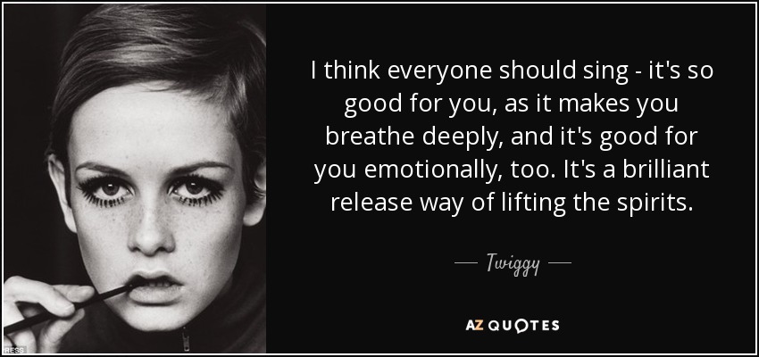 I think everyone should sing - it's so good for you, as it makes you breathe deeply, and it's good for you emotionally, too. It's a brilliant release way of lifting the spirits. - Twiggy