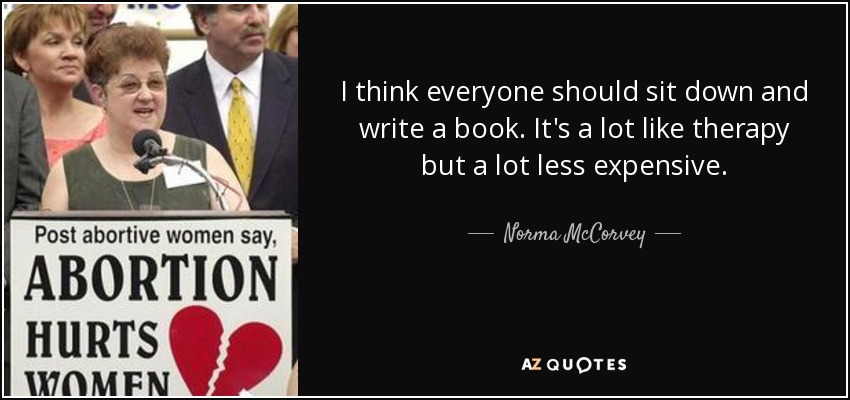 I think everyone should sit down and write a book. It's a lot like therapy but a lot less expensive. - Norma McCorvey