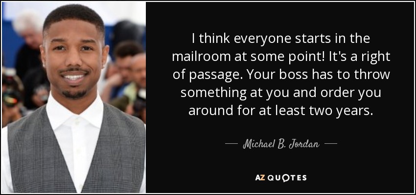I think everyone starts in the mailroom at some point! It's a right of passage. Your boss has to throw something at you and order you around for at least two years. - Michael B. Jordan