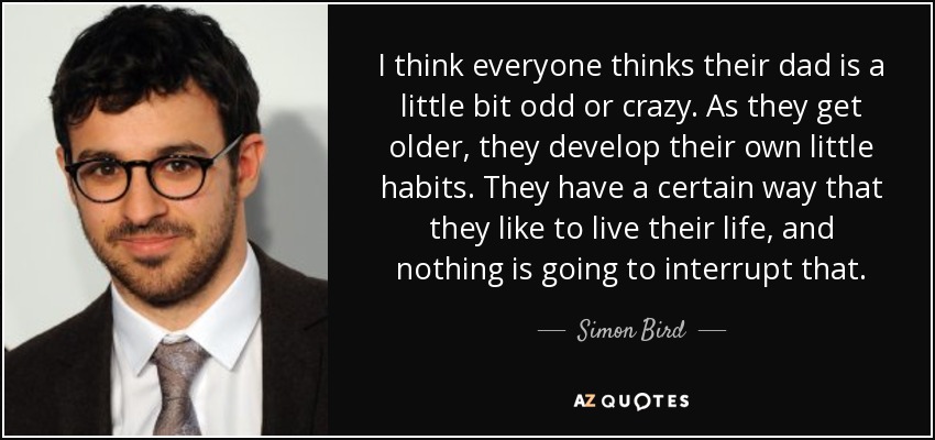 I think everyone thinks their dad is a little bit odd or crazy. As they get older, they develop their own little habits. They have a certain way that they like to live their life, and nothing is going to interrupt that. - Simon Bird