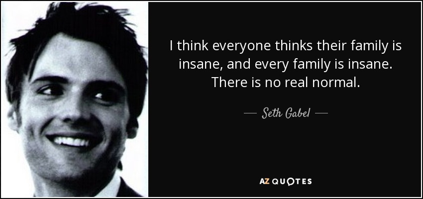 I think everyone thinks their family is insane, and every family is insane. There is no real normal. - Seth Gabel