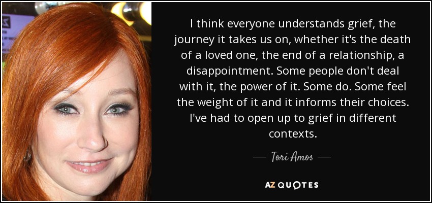 I think everyone understands grief, the journey it takes us on, whether it's the death of a loved one, the end of a relationship, a disappointment. Some people don't deal with it, the power of it. Some do. Some feel the weight of it and it informs their choices. I've had to open up to grief in different contexts. - Tori Amos