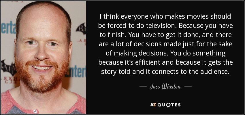 I think everyone who makes movies should be forced to do television. Because you have to finish. You have to get it done, and there are a lot of decisions made just for the sake of making decisions. You do something because it's efficient and because it gets the story told and it connects to the audience. - Joss Whedon