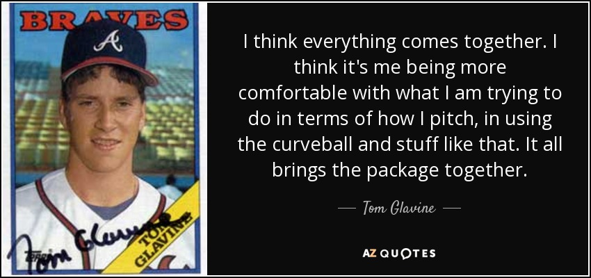 I think everything comes together. I think it's me being more comfortable with what I am trying to do in terms of how I pitch, in using the curveball and stuff like that. It all brings the package together. - Tom Glavine