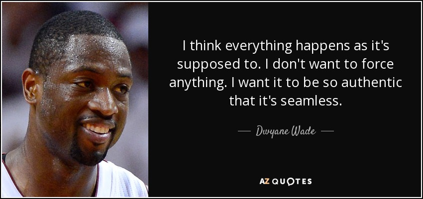 I think everything happens as it's supposed to. I don't want to force anything. I want it to be so authentic that it's seamless. - Dwyane Wade