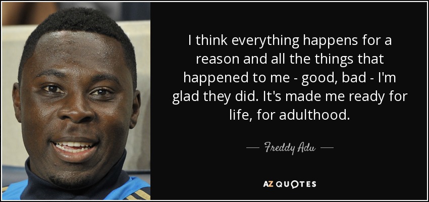 I think everything happens for a reason and all the things that happened to me - good, bad - I'm glad they did. It's made me ready for life, for adulthood. - Freddy Adu