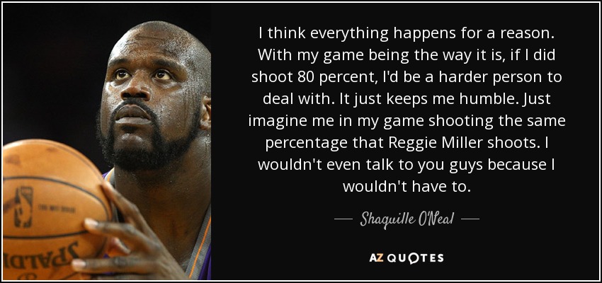 I think everything happens for a reason. With my game being the way it is, if I did shoot 80 percent, I'd be a harder person to deal with. It just keeps me humble. Just imagine me in my game shooting the same percentage that Reggie Miller shoots. I wouldn't even talk to you guys because I wouldn't have to. - Shaquille O'Neal