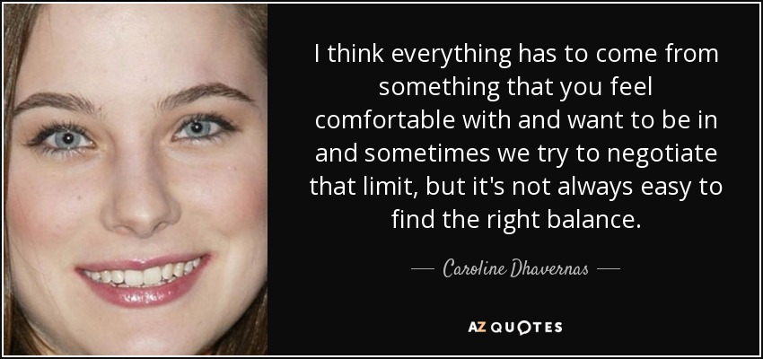 I think everything has to come from something that you feel comfortable with and want to be in and sometimes we try to negotiate that limit, but it's not always easy to find the right balance. - Caroline Dhavernas